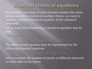 The numbers of atoms of each element remains the same,
before and after a chemical reaction. Hence, we need to
balance a skeletal chemical equation. Is the chemical
balanced?
Let us learn about balancing a chemical equation step by
step.
The word-equation
Zinc + sulphuric acid  ZnSO4 + H2
The above word-equation may be represented by the
following chemical equation.
Zn +H2SO4  ZnSO4 +H2
Let us examine the number of atoms of different elements
on both sider of the arrow.
 