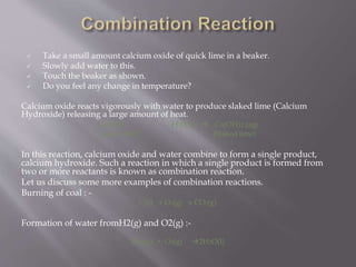  Take a small amount calcium oxide of quick lime in a beaker.
 Slowly add water to this.
 Touch the beaker as shown.
 Do you feel any change in temperature?
Calcium oxide reacts vigorously with water to produce slaked lime (Calcium
Hydroxide) releasing a large amount of heat.
CaO(s) + H20(I)  Ca(OH)2 (aq)
(quick lime) (Slaked lime)
In this reaction, calcium oxide and water combine to form a single product,
calcium hydroxide. Such a reaction in which a single product is formed from
two or more reactants is known as combination reaction.
Let us discuss some more examples of combination reactions.
Burning of coal : -
C(s) + O2(g)  CO2(g)
Formation of water fromH2(g) and O2(g) :-
2H2(g) + O2(g) 2H2O(I)
 