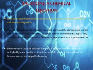  Write the correct skeletal equation containing the formulae of only onemolecule of
each reactant and product
 Start with the compound that has the maximum atoms and the atoms present in it are
balanced first.it may bea reactant or a product. Balance the element that appear only
onceon each side of the arrow first. Then balance the element which appear more than
once
 Elementary substance are balancedat the end. If required ,the whole equation is
multiplied by some suitable no. In orderto makeall the coefficient whole no. but
formulae can not be changedfor balancing
 