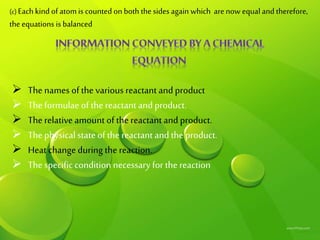 C
(c) Each kind of atom is counted on both the sides again which arenow equal and therefore,
the equations is balanced
 The names of the various reactant and product
 The formulae of the reactant and product.
 The relative amount of the reactant and product.
 The physical state of the reactant and the product.
 Heat change during the reaction.
 The specific condition necessary for the reaction
 