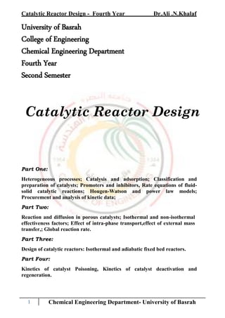 Catalytic Reactor Design - Fourth Year Dr.Ali .N.Khalaf
1 Chemical Engineering Department- University of Basrah
University of Basrah
College of Engineering
Chemical Engineering Department
Fourth Year
Second Semester
Catalytic Reactor Design
Part One:
Heterogeneous processes; Catalysis and adsorption; Classification and
preparation of catalysts; Promoters and inhibitors, Rate equations of fluid-
solid catalytic reactions; Hougen-Watson and power law models;
Procurement and analysis of kinetic data;
Part Two:
Reaction and diffusion in porous catalysts; Isothermal and non-isothermal
effectiveness factors; Effect of intra-phase transport,effect of external mass
transfer,; Global reaction rate.
Part Three:
Design of catalytic reactors: Isothermal and adiabatic fixed bed reactors.
Part Four:
Kinetics of catalyst Poisoning, Kinetics of catalyst deactivation and
regeneration.
 