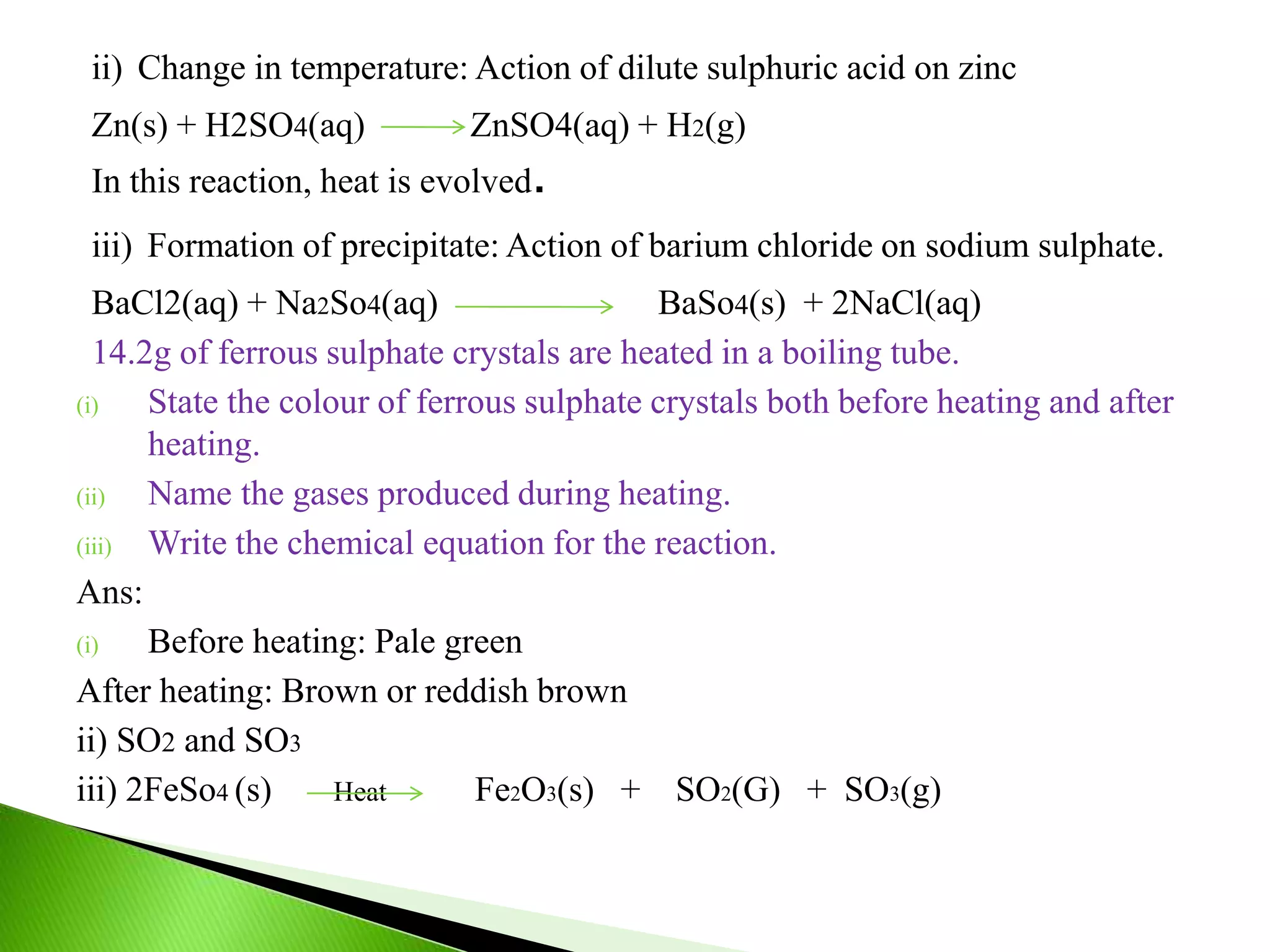 ii) Change in temperature: Action of dilute sulphuric acid on zinc
Zn(s) + H2SO4(aq) ZnSO4(aq) + H2(g)
In this reaction, heat is evolved.
iii) Formation of precipitate: Action of barium chloride on sodium sulphate.
BaCl2(aq) + Na2So4(aq) BaSo4(s) + 2NaCl(aq)
14.2g of ferrous sulphate crystals are heated in a boiling tube.
(i) State the colour of ferrous sulphate crystals both before heating and after
heating.
(ii) Name the gases produced during heating.
(iii) Write the chemical equation for the reaction.
Ans:
(i) Before heating: Pale green
After heating: Brown or reddish brown
ii) SO2 and SO3
iii) 2FeSo4 (s) Heat Fe2O3(s) + SO2(G) + SO3(g)
 