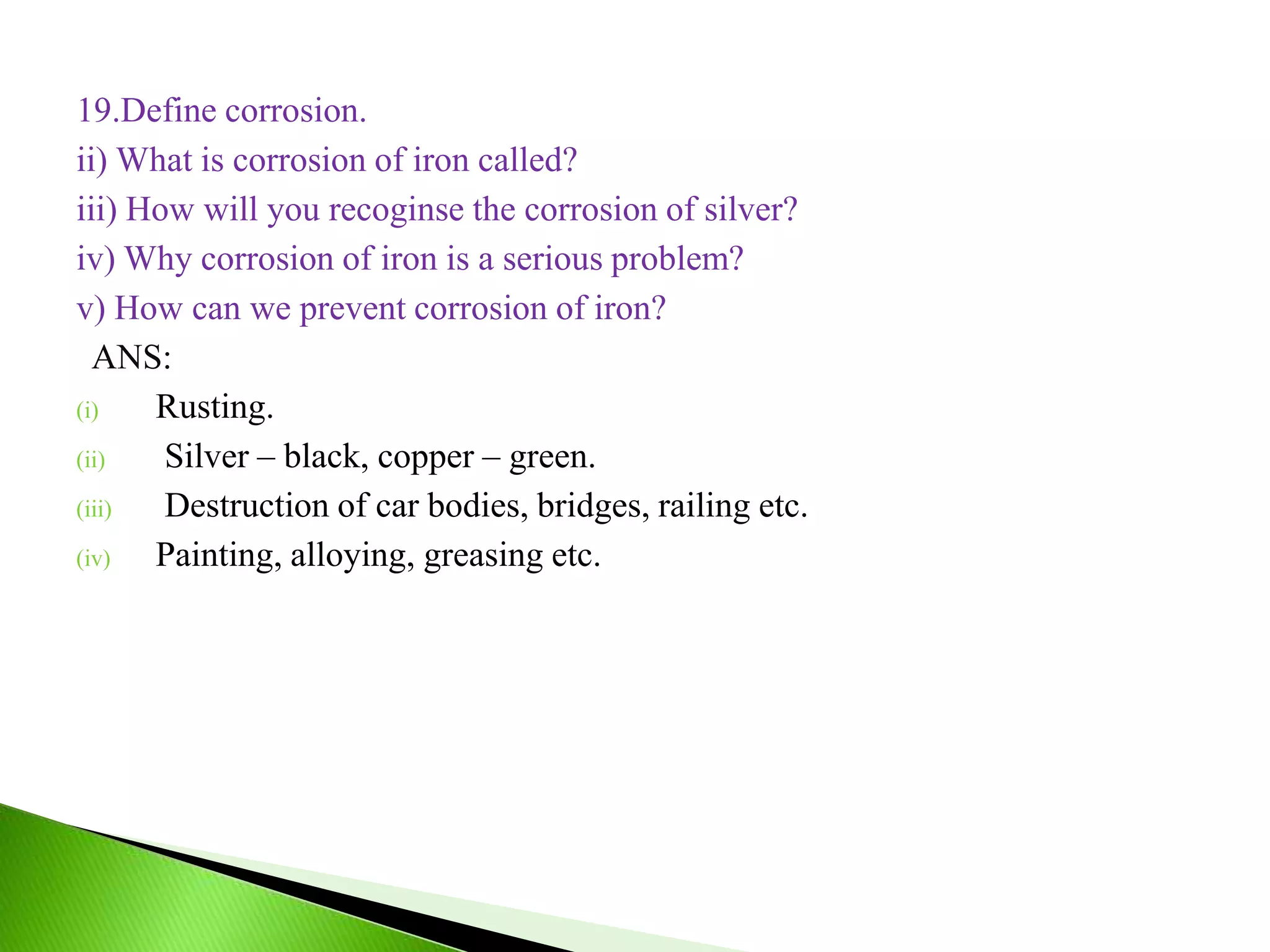 19.Define corrosion.
ii) What is corrosion of iron called?
iii) How will you recoginse the corrosion of silver?
iv) Why corrosion of iron is a serious problem?
v) How can we prevent corrosion of iron?
ANS:
(i) Rusting.
(ii) Silver – black, copper – green.
(iii) Destruction of car bodies, bridges, railing etc.
(iv) Painting, alloying, greasing etc.
 