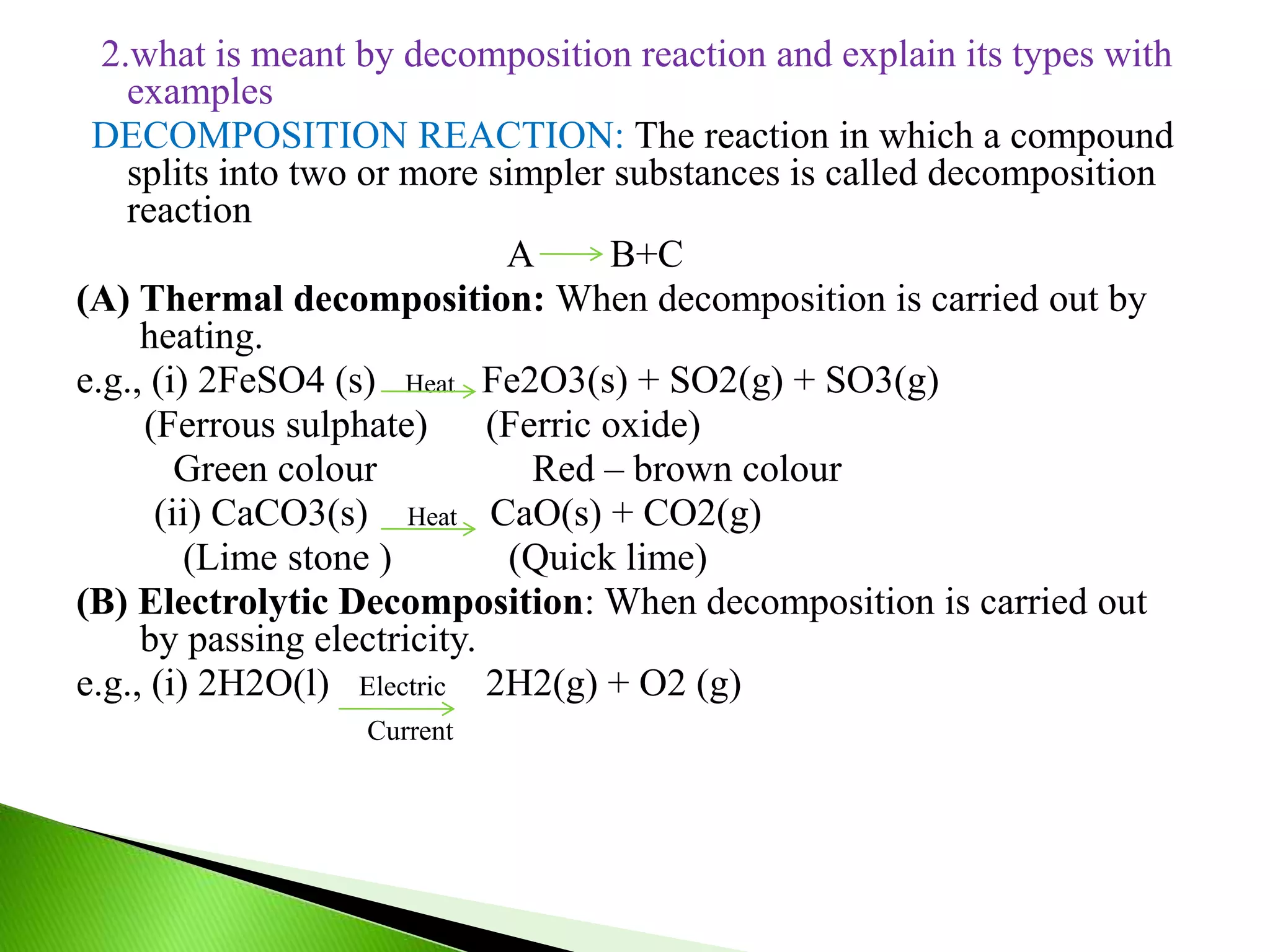 2.what is meant by decomposition reaction and explain its types with
examples
DECOMPOSITION REACTION: The reaction in which a compound
splits into two or more simpler substances is called decomposition
reaction
A B+C
(A) Thermal decomposition: When decomposition is carried out by
heating.
e.g., (i) 2FeSO4 (s) Heat Fe2O3(s) + SO2(g) + SO3(g)
(Ferrous sulphate) (Ferric oxide)
Green colour Red – brown colour
(ii) CaCO3(s) Heat CaO(s) + CO2(g)
(Lime stone ) (Quick lime)
(B) Electrolytic Decomposition: When decomposition is carried out
by passing electricity.
e.g., (i) 2H2O(l) Electric 2H2(g) + O2 (g)
Current
 
