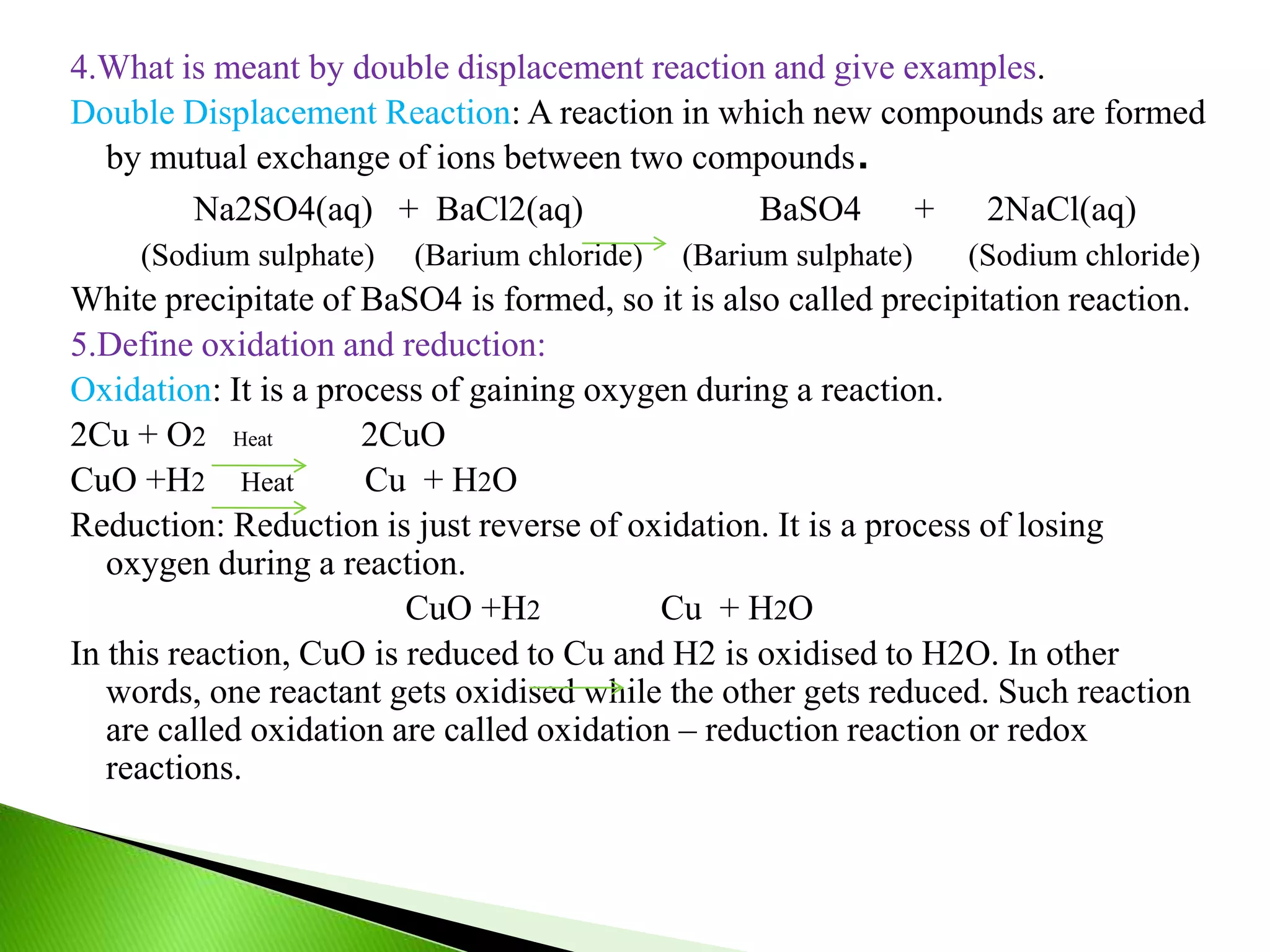 4.What is meant by double displacement reaction and give examples.
Double Displacement Reaction: A reaction in which new compounds are formed
by mutual exchange of ions between two compounds.
Na2SO4(aq) + BaCl2(aq) BaSO4 + 2NaCl(aq)
(Sodium sulphate) (Barium chloride) (Barium sulphate) (Sodium chloride)
White precipitate of BaSO4 is formed, so it is also called precipitation reaction.
5.Define oxidation and reduction:
Oxidation: It is a process of gaining oxygen during a reaction.
2Cu + O2 Heat 2CuO
CuO +H2 Heat Cu + H2O
Reduction: Reduction is just reverse of oxidation. It is a process of losing
oxygen during a reaction.
CuO +H2 Cu + H2O
In this reaction, CuO is reduced to Cu and H2 is oxidised to H2O. In other
words, one reactant gets oxidised while the other gets reduced. Such reaction
are called oxidation are called oxidation – reduction reaction or redox
reactions.
 