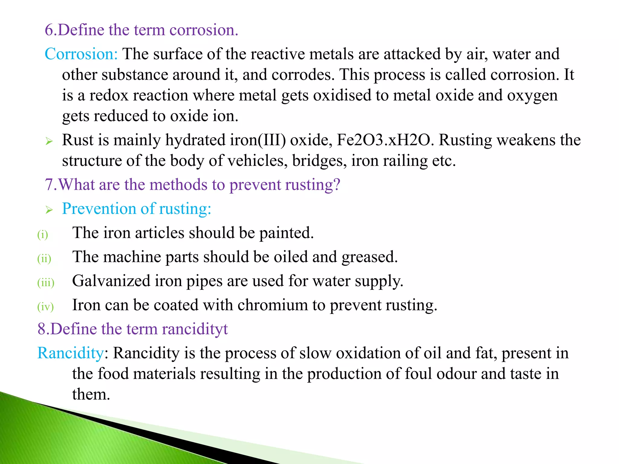 6.Define the term corrosion.
Corrosion: The surface of the reactive metals are attacked by air, water and
other substance around it, and corrodes. This process is called corrosion. It
is a redox reaction where metal gets oxidised to metal oxide and oxygen
gets reduced to oxide ion.
 Rust is mainly hydrated iron(III) oxide, Fe2O3.xH2O. Rusting weakens the
structure of the body of vehicles, bridges, iron railing etc.
7.What are the methods to prevent rusting?
 Prevention of rusting:
(i) The iron articles should be painted.
(ii) The machine parts should be oiled and greased.
(iii) Galvanized iron pipes are used for water supply.
(iv) Iron can be coated with chromium to prevent rusting.
8.Define the term rancidityt
Rancidity: Rancidity is the process of slow oxidation of oil and fat, present in
the food materials resulting in the production of foul odour and taste in
them.
 