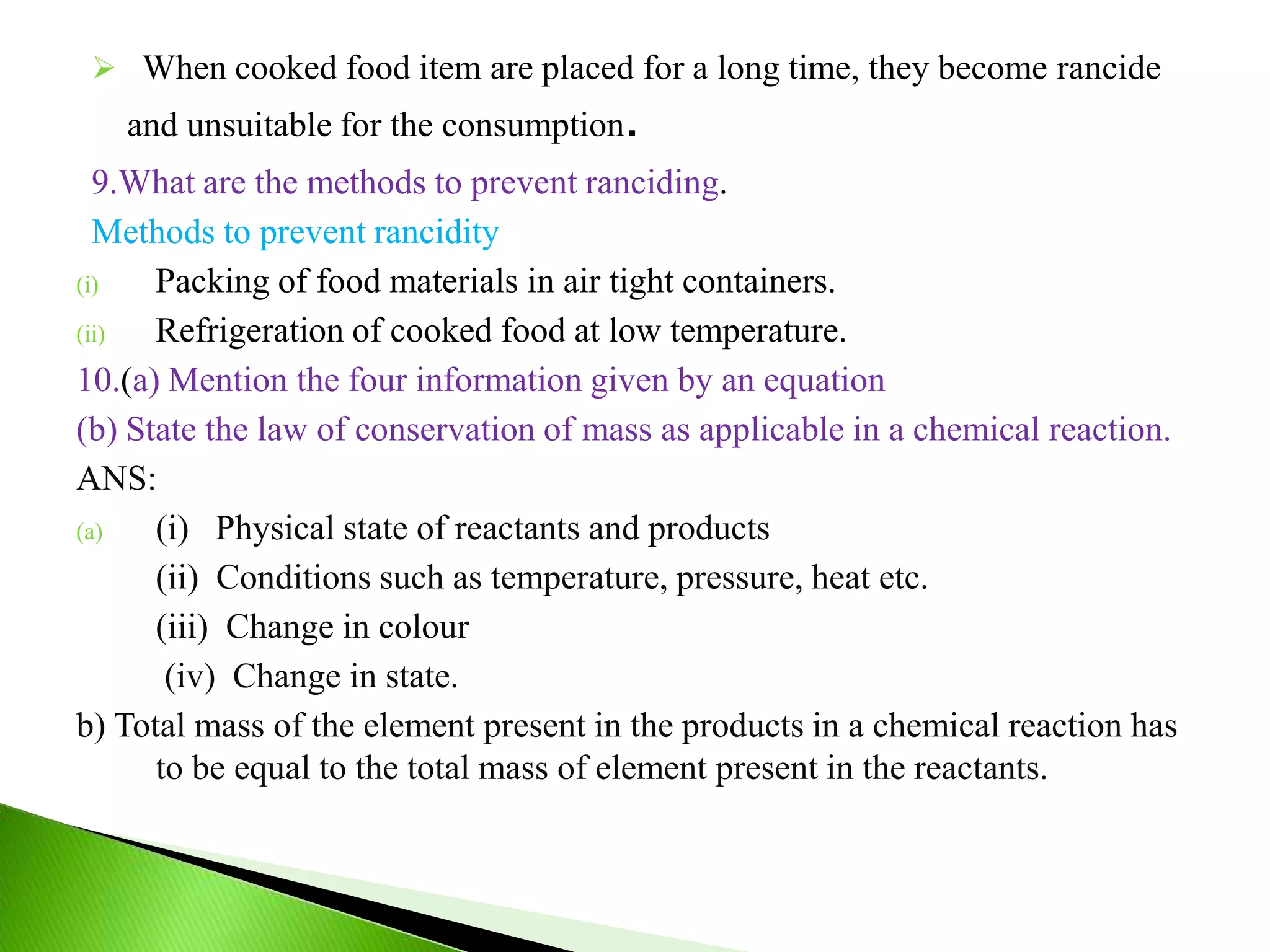  When cooked food item are placed for a long time, they become rancide
and unsuitable for the consumption.
9.What are the methods to prevent ranciding.
Methods to prevent rancidity
(i) Packing of food materials in air tight containers.
(ii) Refrigeration of cooked food at low temperature.
10.(a) Mention the four information given by an equation
(b) State the law of conservation of mass as applicable in a chemical reaction.
ANS:
(a) (i) Physical state of reactants and products
(ii) Conditions such as temperature, pressure, heat etc.
(iii) Change in colour
(iv) Change in state.
b) Total mass of the element present in the products in a chemical reaction has
to be equal to the total mass of element present in the reactants.
 