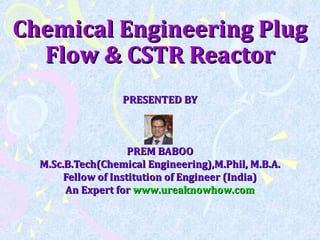 Chemical Engineering PlugChemical Engineering Plug
Flow & CSTR ReactorFlow & CSTR Reactor
PRESENTED BYPRESENTED BY
PREM BABOOPREM BABOO
M.Sc.B.Tech(Chemical Engineering),M.Phil, M.B.A.M.Sc.B.Tech(Chemical Engineering),M.Phil, M.B.A.
Fellow of Institution of Engineer (India)Fellow of Institution of Engineer (India)
An Expert forAn Expert for www.ureaknowhow.comwww.ureaknowhow.com
 