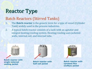 Reactor TypeReactor Type
Batch Reactors (Stirred Tanks)
1. The Batch reactor is the generic term for a type of vessel (Cylinder
Tank) widely used in the process industries.
2. A typical batch reactor consists of a tank with an agitator and
integral heating/cooling system. Heating/cooling uses jacketed
walls, internal coil, and internal tube.
Batch reactor with
single external
cooling jacket
Batch reactor with
half coil jacket
Batch reactor with
constant flux
(Coflux) jacket
 