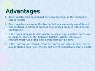 AdvantagesAdvantages
1. Batch reactor Can be stopped between batches, so the production
rate is flexible
2. Batch reactors are more flexible, in that one can easly use different
compositions in different batches to produces product with different
spesification
3. If the process degrades the reactor in some way, a batch reactor can
be cleaned, relined, etc. between batches. Where continuous
reactors must run a long time before that can be done.
4. If the reactant are stirred, a batche reactor can often achieve better
quality than a plug flow reactor, and better productivity than a CSTR
 