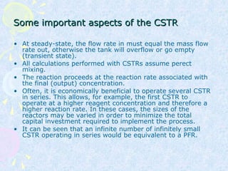 Some important aspects of the CSTRSome important aspects of the CSTR
• At steady-state, the flow rate in must equal the mass flow
rate out, otherwise the tank will overflow or go empty
(transient state).
• All calculations performed with CSTRs assume perect
mixing.
• The reaction proceeds at the reaction rate associated with
the final (output) concentration.
• Often, it is economically beneficial to operate several CSTR
in series. This allows, for example, the first CSTR to
operate at a higher reagent concentration and therefore a
higher reaction rate. In these cases, the sizes of the
reactors may be varied in order to minimize the total
capital investment required to implement the process.
• It can be seen that an infinite number of infinitely small
CSTR operating in series would be equivalent to a PFR.
 