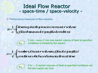 Ideal Flow ReactorIdeal Flow Reactor
- space-time / space-velocity -- space-time / space-velocity -
τ=
1
s
=
timerequiredtoprocessonereactorvolume
offeedmeasuredatspecifiedconditions






 Performance measures of flow reactors:
2 min – every 2 min one reactor volume of feed at specified
conditions is treated by the reactor
s=
1
τ
=
numberofreactorvolumesoffeedatspecified
conditionswhichcanbetreatedinunittime






5 hr-1
– 5 reactor volumes of feed at specified conditions are
fed into reactor per hour
Ex.
Ex.
 