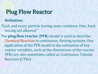 Plug Flow ReactorPlug Flow Reactor
Definition.
“Each and every particle having same residence time, back
mixing not allowed.”
The plug flow reactor (PFR) model is used to describe
Chemical Reaction in continuous, flowing systems. One
application of the PFR model is the estimation of key
reactor variables, such as the dimensions of the reactor.
PFRs are also sometimes called as Continuous Tubular
Reactors (CTRs)
 