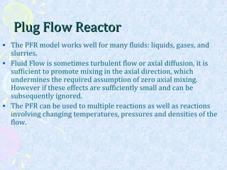 Plug Flow ReactorPlug Flow Reactor
• The PFR model works well for many fluids: liquids, gases, and
slurries.
• Fluid Flow is sometimes turbulent flow or axial diffusion, it is
sufficient to promote mixing in the axial direction, which
undermines the required assumption of zero axial mixing.
However if these effects are sufficiently small and can be
subsequently ignored.
• The PFR can be used to multiple reactions as well as reactions
involving changing temperatures, pressures and densities of the
flow.
 