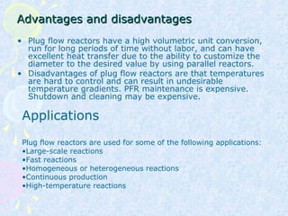 Advantages and disadvantagesAdvantages and disadvantages
• Plug flow reactors have a high volumetric unit conversion,
run for long periods of time without labor, and can have
excellent heat transfer due to the ability to customize the
diameter to the desired value by using parallel reactors.
• Disadvantages of plug flow reactors are that temperatures
are hard to control and can result in undesirable
temperature gradients. PFR maintenance is expensive.
Shutdown and cleaning may be expensive.
Applications
Plug flow reactors are used for some of the following applications:
•Large-scale reactions
•Fast reactions
•Homogeneous or heterogeneous reactions
•Continuous production
•High-temperature reactions
 