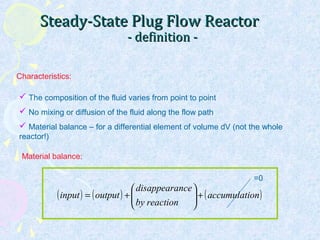 Steady-State Plug Flow ReactorSteady-State Plug Flow Reactor
- definition -- definition -
 The composition of the fluid varies from point to point
 No mixing or diffusion of the fluid along the flow path
 Material balance – for a differential element of volume dV (not the whole
reactor!)
Characteristics:
( ) ( ) ( )onaccumulati
reactionby
ncedisappeara
outputinput +





+=
Material balance:
=0
 
