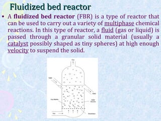 Fluidized bed reactorFluidized bed reactor
• A fluidized bed reactor (FBR) is a type of reactor that
can be used to carry out a variety of multiphase chemical
reactions. In this type of reactor, a fluid (gas or liquid) is
passed through a granular solid material (usually a
catalyst possibly shaped as tiny spheres) at high enough
velocity to suspend the solid.
 
