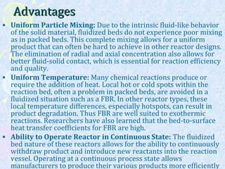 AdvantagesAdvantages
• Uniform Particle Mixing: Due to the intrinsic fluid-like behavior
of the solid material, fluidized beds do not experience poor mixing
as in packed beds. This complete mixing allows for a uniform
product that can often be hard to achieve in other reactor designs.
The elimination of radial and axial concentration also allows for
better fluid-solid contact, which is essential for reaction efficiency
and quality.
• Uniform Temperature: Many chemical reactions produce or
require the addition of heat. Local hot or cold spots within the
reaction bed, often a problem in packed beds, are avoided in a
fluidized situation such as a FBR. In other reactor types, these
local temperature differences, especially hotspots, can result in
product degradation. Thus FBR are well suited to exothermic
reactions. Researchers have also learned that the bed-to-surface
heat transfer coefficients for FBR are high.
• Ability to Operate Reactor in Continuous State: The fluidized
bed nature of these reactors allows for the ability to continuously
withdraw product and introduce new reactants into the reaction
vessel. Operating at a continuous process state allows
manufacturers to produce their various products more efficiently
 