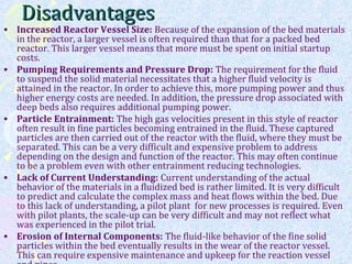 DisadvantagesDisadvantages
• Increased Reactor Vessel Size: Because of the expansion of the bed materials
in the reactor, a larger vessel is often required than that for a packed bed
reactor. This larger vessel means that more must be spent on initial startup
costs.
• Pumping Requirements and Pressure Drop: The requirement for the fluid
to suspend the solid material necessitates that a higher fluid velocity is
attained in the reactor. In order to achieve this, more pumping power and thus
higher energy costs are needed. In addition, the pressure drop associated with
deep beds also requires additional pumping power.
• Particle Entrainment: The high gas velocities present in this style of reactor
often result in fine particles becoming entrained in the fluid. These captured
particles are then carried out of the reactor with the fluid, where they must be
separated. This can be a very difficult and expensive problem to address
depending on the design and function of the reactor. This may often continue
to be a problem even with other entrainment reducing technologies.
• Lack of Current Understanding: Current understanding of the actual
behavior of the materials in a fluidized bed is rather limited. It is very difficult
to predict and calculate the complex mass and heat flows within the bed. Due
to this lack of understanding, a pilot plant for new processes is required. Even
with pilot plants, the scale-up can be very difficult and may not reflect what
was experienced in the pilot trial.
• Erosion of Internal Components: The fluid-like behavior of the fine solid
particles within the bed eventually results in the wear of the reactor vessel.
This can require expensive maintenance and upkeep for the reaction vessel
 