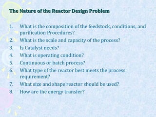 The Nature of the Reactor Design ProblemThe Nature of the Reactor Design Problem
1. What is the composition of the feedstock, conditions, and
purification Procedures?
2. What is the scale and capacity of the process?
3. Is Catalyst needs?
4. What is operating condition?
5. Continuous or batch process?
6. What type of the reactor best meets the process
requirement?
7. What size and shape reactor should be used?
8. How are the energy transfer?
 