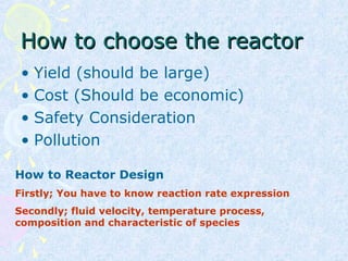 How to choose the reactorHow to choose the reactor
• Yield (should be large)
• Cost (Should be economic)
• Safety Consideration
• Pollution
How to Reactor Design
Firstly; You have to know reaction rate expression
Secondly; fluid velocity, temperature process,
composition and characteristic of species
 