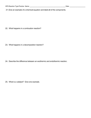 HPS Reaction Type Practice Name: ___________________________________________ Date: ___________________
21.Give an example of a chemical equation and label all of the components.
22. What happens in a combustion reaction?
23. What happens in a decomposition reaction?
24. Describe the difference between an exothermic and endothermic reaction.
25. What is a catalyst? Give one example.
 