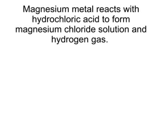 Magnesium metal reacts with hydrochloric acid to form magnesium chloride solution and hydrogen gas.  