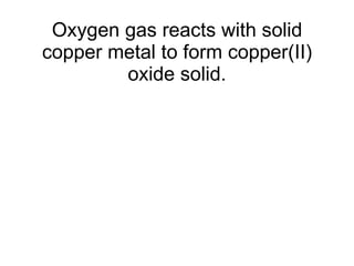 Oxygen gas reacts with solid copper metal to form copper(II) oxide solid. 