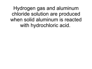 Hydrogen gas and aluminum chloride solution are produced when solid aluminum is reacted with hydrochloric acid.  