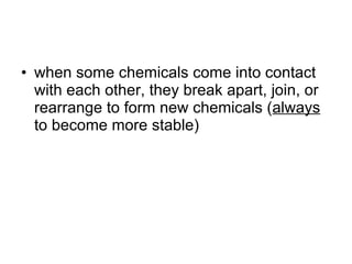 when some chemicals come into contact with each other, they break apart, join, or rearrange to form new chemicals ( always  to become more stable) 