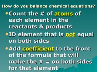 How do you balance chemical equations? Count the # of  atoms  of each element in the reactants & products ID element that is  not  equal on both sides Add  coefficient  to the front of the formula that will make the # = on both sides for that element 