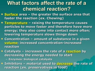 What factors affect the rate of a chemical reaction? Surface  area – the greater the surface area that faster the reaction (ex. Chewing) Temperature  – raising the temperature causes particles to move faster and therefore have more energy; they also come into contact more often; lowering temperature slows things down  Concentration – amount of substance in a given  volume ; increased concentration-increased reaction Catalysts – increases the rate of a  reaction  by decreasing the energy needed to start Enzymes: biological catalysts Inhibitors – material used to  decrease  the rate of reaction (ex. preservatives in food) 