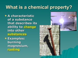 What is a chemical property? A characteristic of a substance that describes its ability to  change  into other  substances Examples: burning magnesium,  rusting 