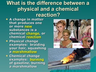 What is the difference between a physical and a chemical reaction? A change in matter that produces one or more  new  substances is a chemical  change , or chemical  reaction Physical change examples:  braiding your hair, squashing a  marshmallow Chemical change examples:  burning  of gasoline, burning a marshmallow 
