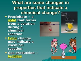 What are some changes in properties that indicate a chemical change? Precipitate – a  solid  that forms from a solution during a chemical reaction Color  change may indicate a chemical reaction Gas production –  bubbles   
