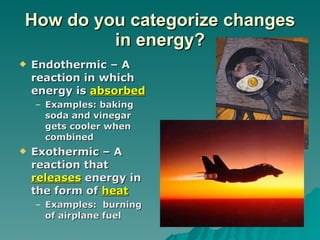 How do you categorize changes in energy? Endothermic – A reaction in which energy is  absorbed Examples: baking soda and vinegar gets cooler when combined Exothermic – A reaction that  releases  energy in the form of  heat Examples:  burning of airplane fuel 