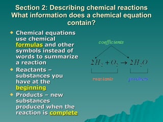 Section 2: Describing chemical reactions What information does a chemical equation contain? Chemical equations use chemical  formulas  and other symbols instead of words to summarize a reaction Reactants – substances you have at the  beginning Products – new substances produced when the reaction is  complete 