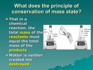 What does the principle of conservation of mass state? That in a chemical reaction, the total  mass  of the  reactants  must equal the total mass of the  products Matter is neither created nor  destroyed 