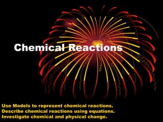 Chemical Reactions  Use Models to represent chemical reactions.  Describe chemical reactions using equations.  Investigate chemical and physical change.  