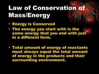 Law of Conservation of Mass/Energy  Energy is Conserved  The energy you start with is the same energy that you end with just in a different form.  Total amount of energy of reactants must always equal the total amount of energy in the products and their surrounding environment.  