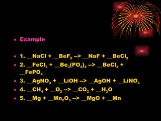 Example 1. __NaCl + __BeF 2  --> __NaF + __BeCl 2 2. __FeCl 3  + __Be 3 (PO 4 ) 2  --> __BeCl 2  + __FePO 4 3. __AgNO 3  + __LiOH --> __AgOH + __LiNO 3 4. __CH 4  + __O 2  --> __CO 2  + __H 2 O 5. __Mg + __Mn 2 O 3  --> __MgO + __Mn 