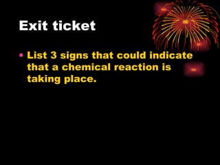 Exit ticket  List 3 signs that could indicate that a chemical reaction is taking place.  