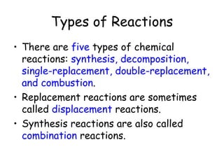 Types of Reactions
• There are five types of chemical
  reactions: synthesis, decomposition,
  single-replacement, double-replacement,
  and combustion.
• Replacement reactions are sometimes
  called displacement reactions.
• Synthesis reactions are also called
  combination reactions.
 