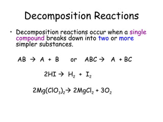 Decomposition Reactions
• Decomposition reactions occur when a single
  compound breaks down into two or more
  simpler substances.

  AB  A + B       or   ABC  A + BC

           2HI  H2 + I2

       2Mg(ClO3)2 2MgCl2 + 3O2
 
