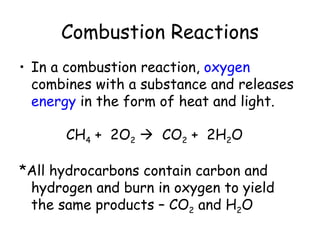 Combustion Reactions
• In a combustion reaction, oxygen
  combines with a substance and releases
  energy in the form of heat and light.

      CH4 + 2O2  CO2 + 2H2O

*All hydrocarbons contain carbon and
 hydrogen and burn in oxygen to yield
 the same products – CO2 and H2O
 