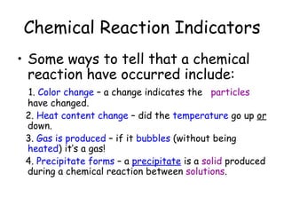 Chemical Reaction Indicators
• Some ways to tell that a chemical
  reaction have occurred include:
 1. Color change – a change indicates the particles
 have changed.
 2. Heat content change – did the temperature go up or
 down.
 3. Gas is produced – if it bubbles (without being
 heated) it’s a gas!
 4. Precipitate forms – a precipitate is a solid produced
 during a chemical reaction between solutions.
 