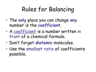 Rules for Balancing
• The only place you can change any
  number is the coefficient.
• A coefficient is a number written in
  front of a chemical formula.
• Don’t forget diatomic molecules.
• Use the smallest ratio of coefficients
  possible.
 