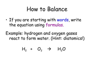 How to Balance
• If you are starting with words, write
  the equation using formulas.
Example: hydrogen and oxygen gases
 react to form water. (Hint: diatomics!)

        H2 +    O2       H 2O
 