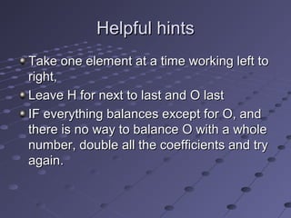 Helpful hints
Take one element at a time working left to
right,
Leave H for next to last and O last
IF everything balances except for O, and
there is no way to balance O with a whole
number, double all the coefficients and try
again.
 