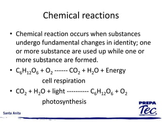 Chemical reactions
• Chemical reaction occurs when substances
undergo fundamental changes in identity; one
or more substance are used up while one or
more substance are formed.
• C6H12O6 + O2 ------ CO2 + H2O + Energy
cell respiration
• CO2 + H2O + light ---------- C6H12O6 + O2
photosynthesis
 